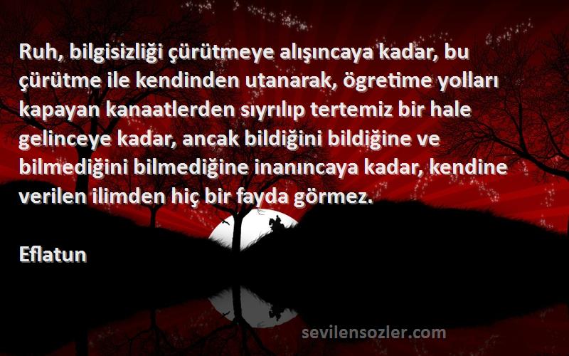 Eflatun Sözleri 
Ruh, bilgisizliği çürütmeye alışıncaya kadar, bu çürütme ile kendinden utanarak, ögretime yolları kapayan kanaatlerden sıyrılıp tertemiz bir hale gelinceye kadar, ancak bildiğini bildiğine ve bilmediğini bilmediğine inanıncaya kadar, kendine verilen ilimden hiç bir fayda görmez.