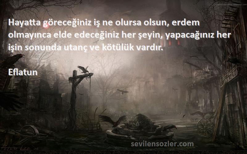 Eflatun Sözleri 
Hayatta göreceğiniz iş ne olursa olsun, erdem olmayınca elde edeceğiniz her şeyin, yapacağınız her işin sonunda utanç ve kötülük vardır.