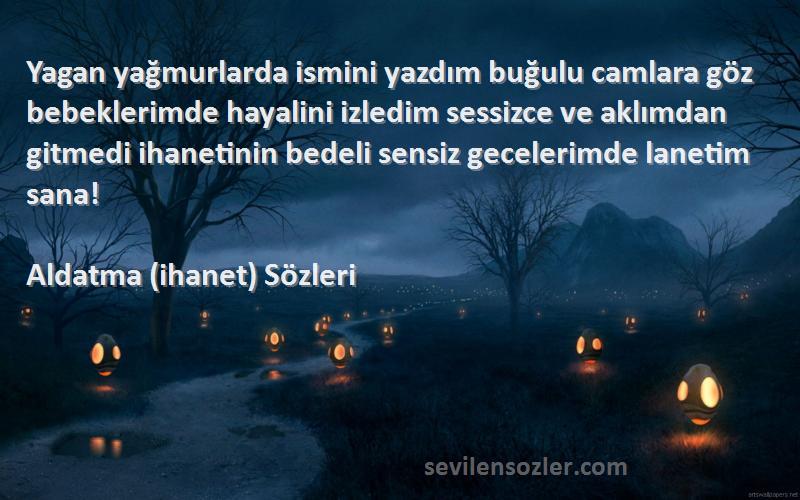 Aldatma (ihanet)  Sözleri 
Yagan yağmurlarda ismini yazdım buğulu camlara göz bebeklerimde hayalini izledim sessizce ve aklımdan gitmedi ihanetinin bedeli sensiz gecelerimde lanetim sana!