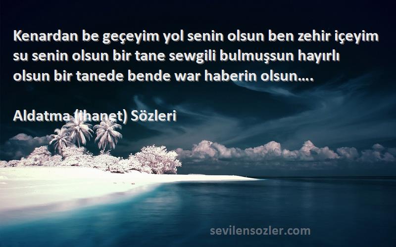 Aldatma (ihanet)  Sözleri 
Kenardan be geçeyim yol senin olsun ben zehir içeyim su senin olsun bir tane sewgili bulmuşsun hayırlı olsun bir tanede bende war haberin olsun….