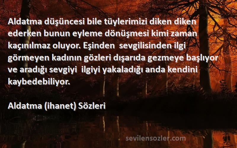 Aldatma (ihanet)  Sözleri 
Aldatma düşüncesi bile tüylerimizi diken diken ederken bunun eyleme dönüşmesi kimi zaman kaçınılmaz oluyor. Eşinden  sevgilisinden ilgi görmeyen kadının gözleri dışarıda gezmeye başlıyor ve aradığı sevgiyi  ilgiyi yakaladığı anda kendini kaybedebiliyor.