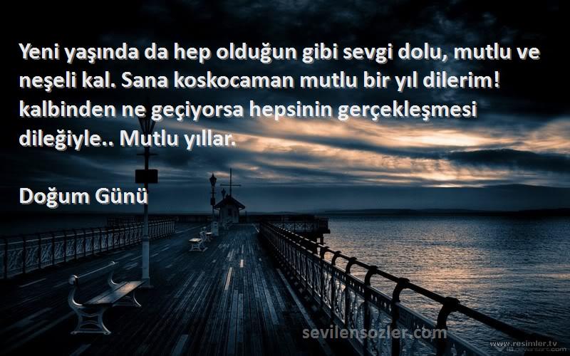 Doğum Günü Sözleri 
Yeni yaşında da hep olduğun gibi sevgi dolu, mutlu ve neşeli kal. Sana koskocaman mutlu bir yıl dilerim! kalbinden ne geçiyorsa hepsinin gerçekleşmesi dileğiyle.. Mutlu yıllar.