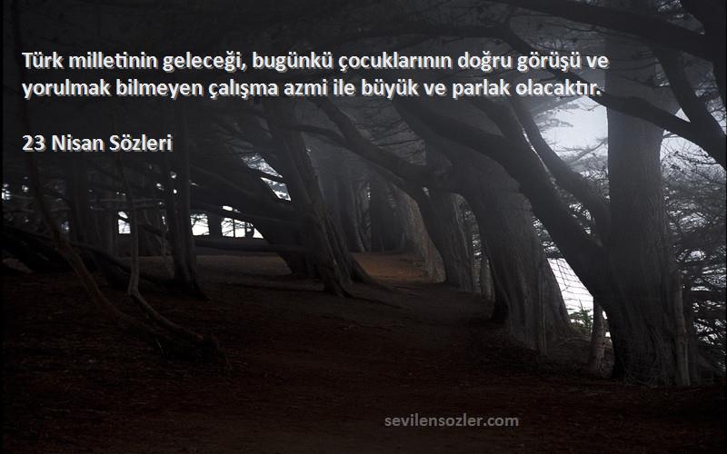 23 Nisan  Sözleri 
Türk milletinin geleceği, bugünkü çocuklarının doğru görüşü ve yorulmak bilmeyen çalışma azmi ile büyük ve parlak olacaktır.