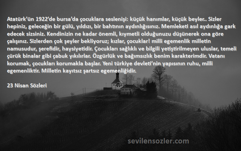 23 Nisan  Sözleri 
Atatürk’ün 1922′de bursa’da çocuklara seslenişi: küçük hanımlar, küçük beyler.. Sizler hepiniz, geleceğin bir gülü, yıldızı, bir bahtının aydınlığısınız. Memleketi asıl aydınlığa gark edecek sizsiniz. Kendinizin ne kadar önemli, kıymetli olduğunuzu düşünerek ona göre çalışınız. Sizlerden çok şeyler bekliyoruz; kızlar, çocuklar! milli egemenlik milletin namusudur, şerefidir, haysiyetidir. Çocukları sağlıklı ve bilgili yetiştirilmeyen uluslar, temeli çürük binalar gibi çabuk yıkılırlar. Özgürlük ve bağımsızlık benim karakterimdir. Vatanı korumak, çocukları korumakla başlar. Yeni türkiye devleti’nin yapısının ruhu, milli egemenliktir. Milletin kayıtsız şartsız egemenliğidir.