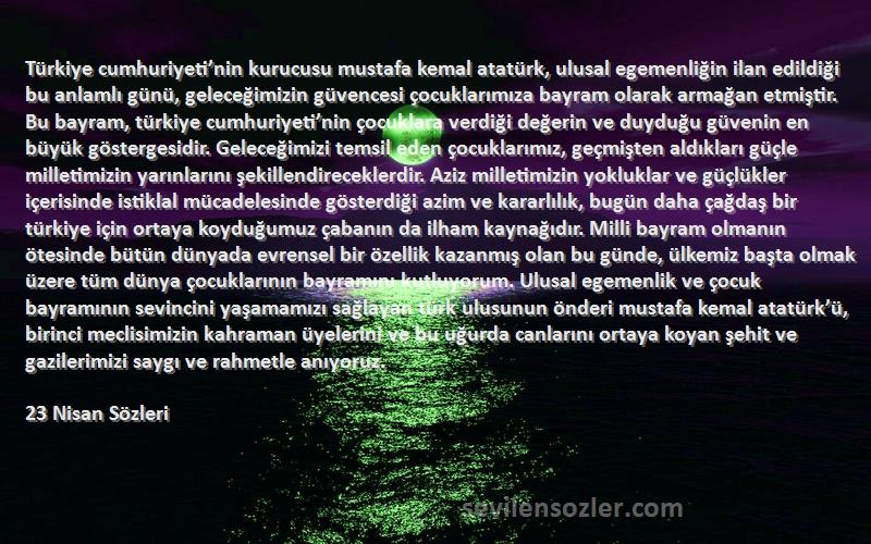 23 Nisan  Sözleri 
Türkiye cumhuriyeti’nin kurucusu mustafa kemal atatürk, ulusal egemenliğin ilan edildiği bu anlamlı günü, geleceğimizin güvencesi çocuklarımıza bayram olarak armağan etmiştir. Bu bayram, türkiye cumhuriyeti’nin çocuklara verdiği değerin ve duyduğu güvenin en büyük göstergesidir. Geleceğimizi temsil eden çocuklarımız, geçmişten aldıkları güçle milletimizin yarınlarını şekillendireceklerdir. Aziz milletimizin yokluklar ve güçlükler içerisinde istiklal mücadelesinde gösterdiği azim ve kararlılık, bugün daha çağdaş bir türkiye için ortaya koyduğumuz çabanın da ilham kaynağıdır. Milli bayram olmanın ötesinde bütün dünyada evrensel bir özellik kazanmış olan bu günde, ülkemiz başta olmak üzere tüm dünya çocuklarının bayramını kutluyorum. Ulusal egemenlik ve çocuk bayramının sevincini yaşamamızı sağlayan türk ulusunun önderi mustafa kemal atatürk’ü, birinci meclisimizin kahraman üyelerini ve bu uğurda canlarını ortaya koyan şehit ve gazilerimizi saygı ve rahmetle anıyoruz.