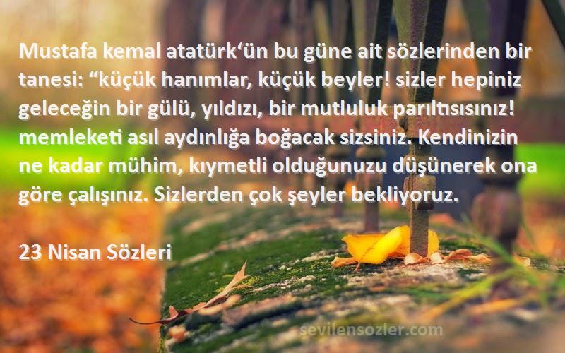 23 Nisan  Sözleri 
Mustafa kemal atatürk‘ün bu güne ait sözlerinden bir tanesi: “küçük hanımlar, küçük beyler! sizler hepiniz geleceğin bir gülü, yıldızı, bir mutluluk parıltısısınız! memleketi asıl aydınlığa boğacak sizsiniz. Kendinizin ne kadar mühim, kıymetli olduğunuzu düşünerek ona göre çalışınız. Sizlerden çok şeyler bekliyoruz.