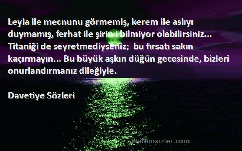 Davetiye  Sözleri 
Leyla ile mecnunu görmemiş, kerem ile aslıyı duymamış, ferhat ile şirin i bilmiyor olabilirsiniz... Titaniği de seyretmediyseniz;  bu fırsatı sakın kaçırmayın... Bu büyük aşkın düğün gecesinde, bizleri onurlandırmanız dileğiyle.