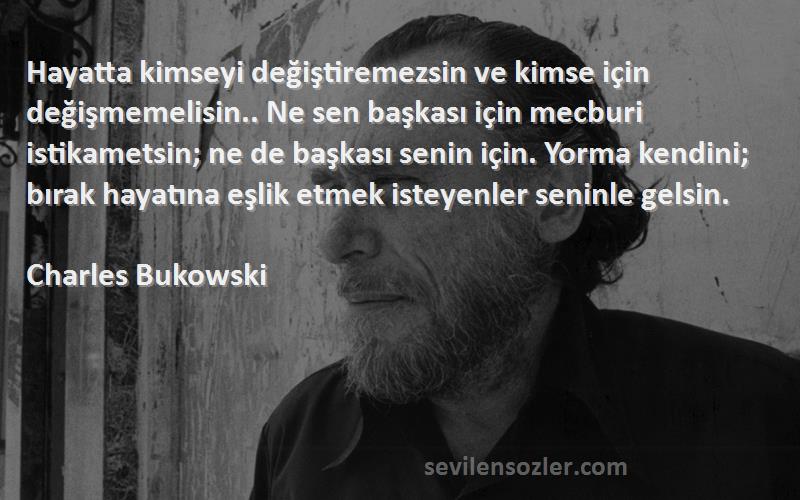 Charles Bukowski Sözleri 
Hayatta kimseyi değiştiremezsin ve kimse için değişmemelisin.. Ne sen başkası için mecburi istikametsin; ne de başkası senin için. Yorma kendini; bırak hayatına eşlik etmek isteyenler seninle gelsin.