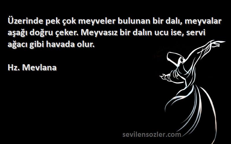 Hz. Mevlana Sözleri 
Üzerinde pek çok meyveler bulunan bir dalı, meyvalar aşağı doğru çeker. Meyvasız bir dalın ucu ise, servi ağacı gibi havada olur.