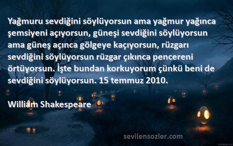 William Shakespeare Sözleri 
Yağmuru sevdiğini söylüyorsun ama yağmur yağınca şemsiyeni açıyorsun, güneşi sevdiğini söylüyorsun ama güneş açınca gölgeye kaçıyorsun, rüzgarı sevdiğini söylüyorsun rüzgar çıkınca pencereni örtüyorsun. İşte bundan korkuyorum çünkü beni de sevdiğini söylüyorsun. 15 temmuz 2010.