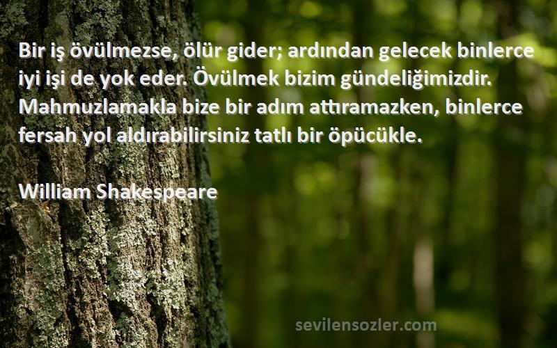 William Shakespeare Sözleri 
Bir iş övülmezse, ölür gider; ardından gelecek binlerce iyi işi de yok eder. Övülmek bizim gündeliğimizdir. Mahmuzlamakla bize bir adım attıramazken, binlerce fersah yol aldırabilirsiniz tatlı bir öpücükle.