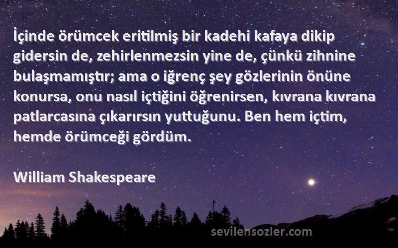 William Shakespeare Sözleri 
İçinde örümcek eritilmiş bir kadehi kafaya dikip gidersin de, zehirlenmezsin yine de, çünkü zihnine bulaşmamıştır; ama o iğrenç şey gözlerinin önüne konursa, onu nasıl içtiğini öğrenirsen, kıvrana kıvrana patlarcasına çıkarırsın yuttuğunu. Ben hem içtim, hemde örümceği gördüm.