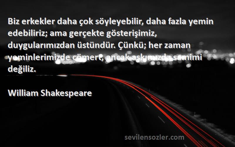 William Shakespeare Sözleri 
Biz erkekler daha çok söyleyebilir, daha fazla yemin edebiliriz; ama gerçekte gösterişimiz, duygularımızdan üstündür. Çünkü; her zaman yeminlerimizde cömert, ancak aşkımızda samimi değiliz.