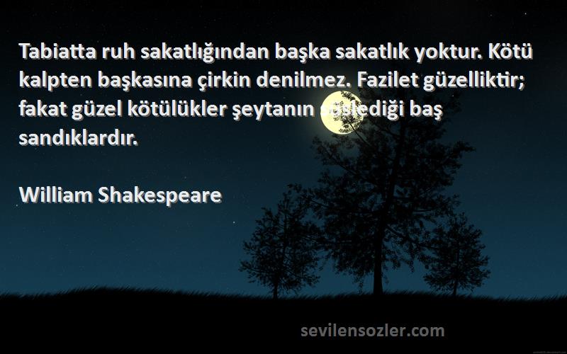 William Shakespeare Sözleri 
Tabiatta ruh sakatlığından başka sakatlık yoktur. Kötü kalpten başkasına çirkin denilmez. Fazilet güzelliktir; fakat güzel kötülükler şeytanın süslediği baş sandıklardır.