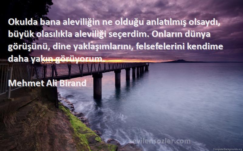 Mehmet Ali Birand Sözleri 
Okulda bana aleviliğin ne olduğu anlatılmış olsaydı, büyük olasılıkla aleviliği seçerdim. Onların dünya görüşünü, dine yaklaşımlarını, felsefelerini kendime daha yakın görüyorum.