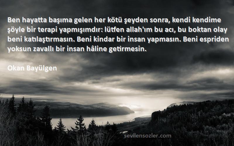 Okan Bayülgen Sözleri 
Ben hayatta başıma gelen her kötü şeyden sonra, kendi kendime şöyle bir terapi yapmışımdır: lütfen allah'ım bu acı, bu boktan olay beni katılaştırmasın. Beni kindar bir insan yapmasın. Beni espriden yoksun zavallı bir insan hâline getirmesin.