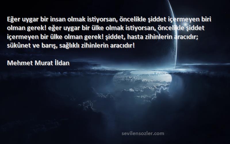 Mehmet Murat İldan Sözleri 
Eğer uygar bir insan olmak istiyorsan, öncelikle şiddet içermeyen biri olman gerek! eğer uygar bir ülke olmak istiyorsan, öncelikle şiddet içermeyen bir ülke olman gerek! şiddet, hasta zihinlerin aracıdır; sükûnet ve barış, sağlıklı zihinlerin aracıdır!