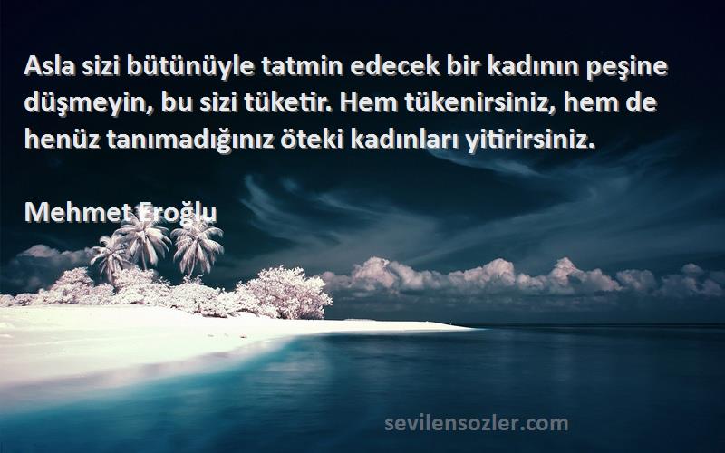 Mehmet Eroğlu Sözleri 
Asla sizi bütünüyle tatmin edecek bir kadının peşine düşmeyin, bu sizi tüketir. Hem tükenirsiniz, hem de henüz tanımadığınız öteki kadınları yitirirsiniz.