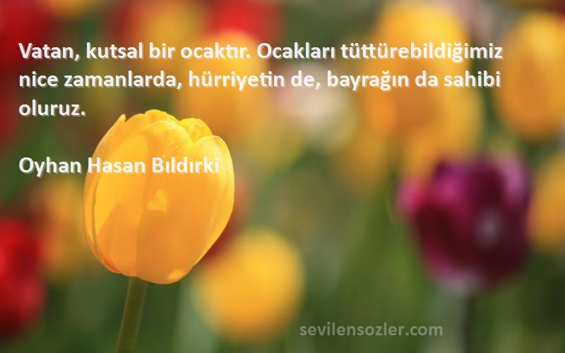 Oyhan Hasan Bıldırki Sözleri 
Vatan, kutsal bir ocaktır. Ocakları tüttürebildiğimiz nice zamanlarda, hürriyetin de, bayrağın da sahibi oluruz.