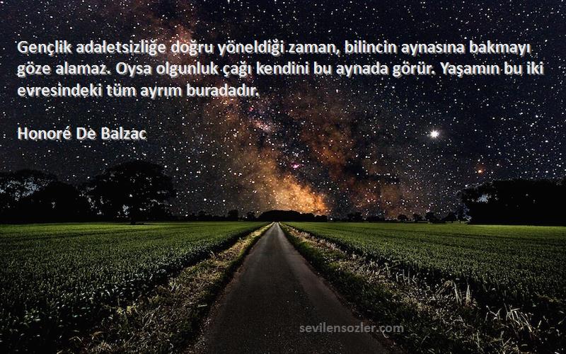 Honoré De Balzac Sözleri 
Gençlik adaletsizliğe doğru yöneldiği zaman, bilincin aynasına bakmayı göze alamaz. Oysa olgunluk çağı kendini bu aynada görür. Yaşamın bu iki evresindeki tüm ayrım buradadır.