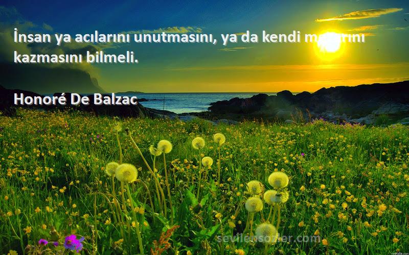 Honoré De Balzac - İnsan ya acılarını unutmasını, ya da kendi mezarını kazmasını bilmeli.