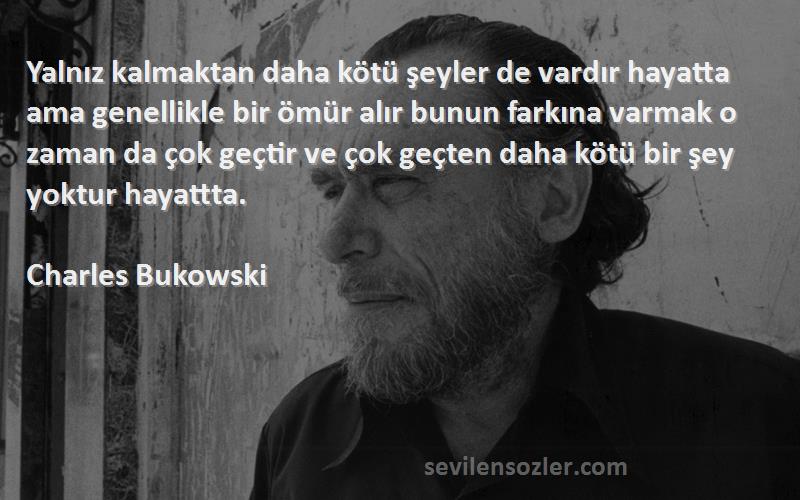 Charles Bukowski Sözleri 
Yalnız kalmaktan daha kötü şeyler de vardır hayatta ama genellikle bir ömür alır bunun farkına varmak o zaman da çok geçtir ve çok geçten daha kötü bir şey yoktur hayattta.