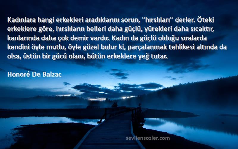 Honoré De Balzac Sözleri 
Kadınlara hangi erkekleri aradıklarını sorun, hırslıları derler. Öteki erkeklere göre, hırslıların belleri daha güçlü, yürekleri daha sıcaktır, kanlarında daha çok demir vardır. Kadın da güçlü olduğu sıralarda kendini öyle mutlu, öyle güzel bulur ki, parçalanmak tehlikesi altında da olsa, üstün bir gücü olanı, bütün erkeklere yeğ tutar.