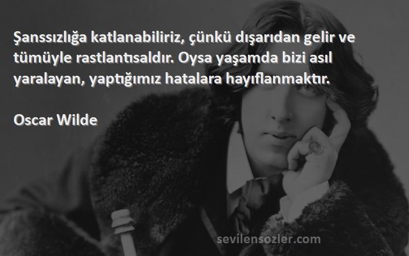 Oscar Wilde Sözleri 
Şanssızlığa katlanabiliriz, çünkü dışarıdan gelir ve tümüyle rastlantısaldır. Oysa yaşamda bizi asıl yaralayan, yaptığımız hatalara hayıflanmaktır.