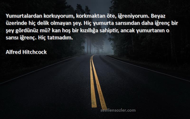 Alfred Hitchcock Sözleri 
Yumurtalardan korkuyorum, korkmaktan öte, iğreniyorum. Beyaz üzerinde hiç delik olmayan şey. Hiç yumurta sarısından daha iğrenç bir şey gördünüz mü? kan hoş bir kızıllığa sahiptir, ancak yumurtanın o sarısı iğrenç. Hiç tatmadım.