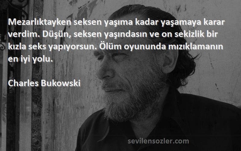 Charles Bukowski Sözleri 
Mezarlıktayken seksen yaşıma kadar yaşamaya karar verdim. Düşün, seksen yaşındasın ve on sekizlik bir kızla seks yapıyorsun. Ölüm oyununda mızıklamanın en iyi yolu.
