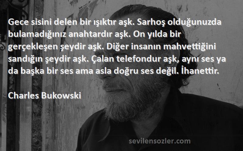 Charles Bukowski Sözleri 
Gece sisini delen bir ışıktır aşk. Sarhoş olduğunuzda bulamadığınız anahtardır aşk. On yılda bir gerçekleşen şeydir aşk. Diğer insanın mahvettiğini sandığın şeydir aşk. Çalan telefondur aşk, aynı ses ya da başka bir ses ama asla doğru ses değil. İhanettir.