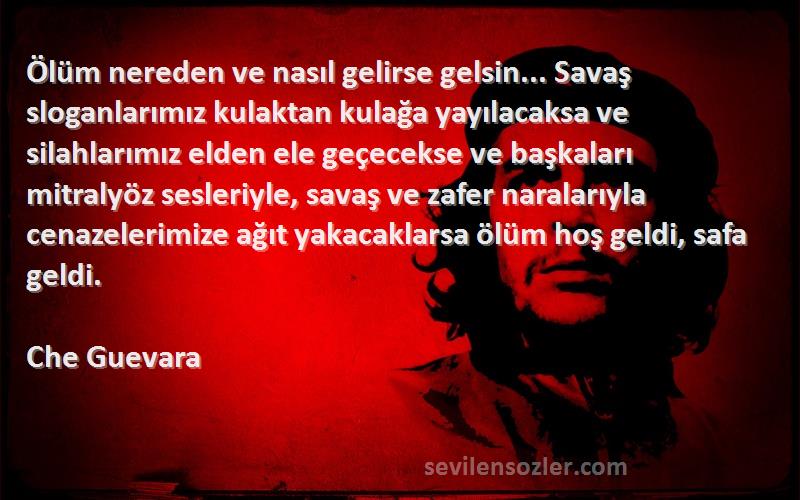 Che Guevara Sözleri 
Ölüm nereden ve nasıl gelirse gelsin... Savaş sloganlarımız kulaktan kulağa yayılacaksa ve silahlarımız elden ele geçecekse ve başkaları mitralyöz sesleriyle, savaş ve zafer naralarıyla cenazelerimize ağıt yakacaklarsa ölüm hoş geldi, safa geldi.