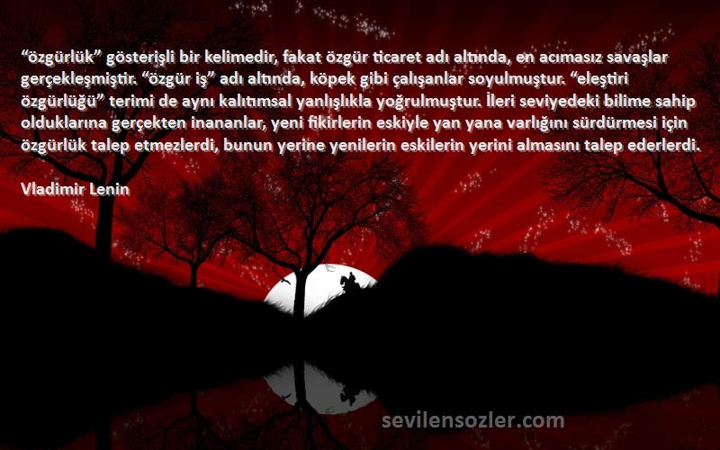 Vladimir Lenin Sözleri 
“özgürlük” gösterişli bir kelimedir, fakat özgür ticaret adı altında, en acımasız savaşlar gerçekleşmiştir. “özgür iş” adı altında, köpek gibi çalışanlar soyulmuştur. “eleştiri özgürlüğü” terimi de aynı kalıtımsal yanlışlıkla yoğrulmuştur. İleri seviyedeki bilime sahip olduklarına gerçekten inananlar, yeni fikirlerin eskiyle yan yana varlığını sürdürmesi için özgürlük talep etmezlerdi, bunun yerine yenilerin eskilerin yerini almasını talep ederlerdi.