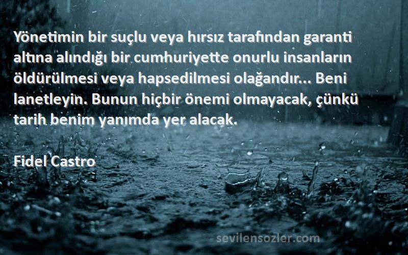 Fidel Castro Sözleri 
Yönetimin bir suçlu veya hırsız tarafından garanti altına alındığı bir cumhuriyette onurlu insanların öldürülmesi veya hapsedilmesi olağandır... Beni lanetleyin. Bunun hiçbir önemi olmayacak, çünkü tarih benim yanımda yer alacak.
