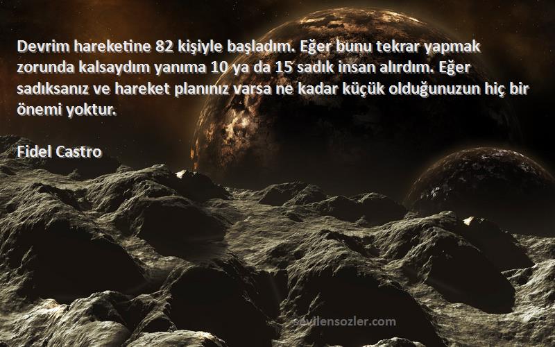 Fidel Castro Sözleri 
Devrim hareketine 82 kişiyle başladım. Eğer bunu tekrar yapmak zorunda kalsaydım yanıma 10 ya da 15 sadık insan alırdım. Eğer sadıksanız ve hareket planınız varsa ne kadar küçük olduğunuzun hiç bir önemi yoktur.