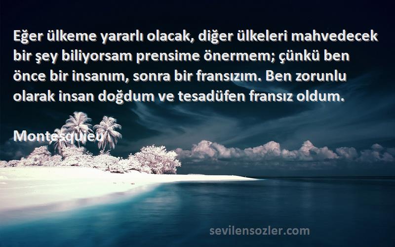 Montesquieu Sözleri 
Eğer ülkeme yararlı olacak, diğer ülkeleri mahvedecek bir şey biliyorsam prensime önermem; çünkü ben önce bir insanım, sonra bir fransızım. Ben zorunlu olarak insan doğdum ve tesadüfen fransız oldum.