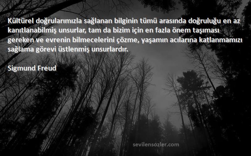 Sigmund Freud Sözleri 
Kültürel doğrularımızla sağlanan bilginin tümü arasında doğruluğu en az kanıtlanabilmiş unsurlar, tam da bizim için en fazla önem taşıması gereken ve evrenin bilmecelerini çözme, yaşamın acılarına katlanmamızı sağlama görevi üstlenmiş unsurlardır.