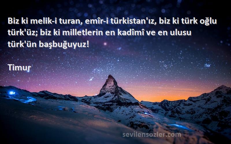 Timur Sözleri 
Biz ki melik-i turan, emîr-i türkistan'ız, biz ki türk oğlu türk'üz; biz ki milletlerin en kadîmî ve en ulusu türk'ün başbuğuyuz!