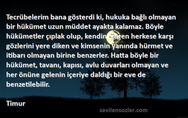 Timur Sözleri 
Tecrübelerim bana gösterdi ki, hukuka bağlı olmayan bir hükümet uzun müddet ayakta kalamaz. Böyle hükümetler çıplak olup, kendini gören herkese karşı gözlerini yere diken ve kimsenin yanında hürmet ve itibarı olmayan birine benzerler. Hatta böyle bir hükümet, tavanı, kapısı, avlu duvarları olmayan ve her önüne gelenin içeriye daldığı bir eve de benzetilebilir.