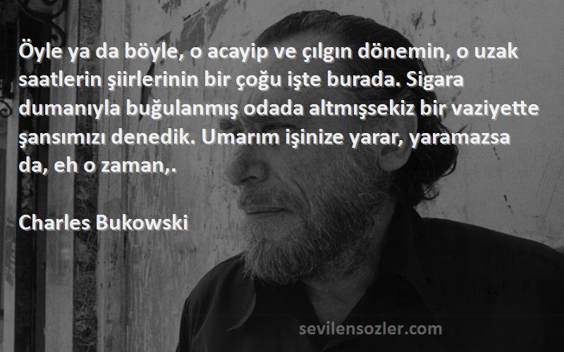 Charles Bukowski Sözleri 
Öyle ya da böyle, o acayip ve çılgın dönemin, o uzak saatlerin şiirlerinin bir çoğu işte burada. Sigara dumanıyla buğulanmış odada altmışsekiz bir vaziyette şansımızı denedik. Umarım işinize yarar, yaramazsa da, eh o zaman,.