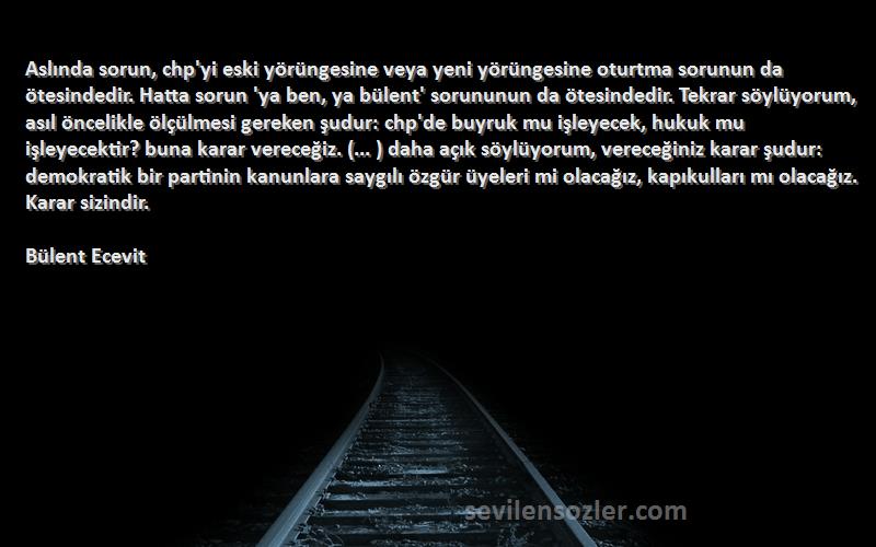 Bülent Ecevit Sözleri 
Aslında sorun, chp'yi eski yörüngesine veya yeni yörüngesine oturtma sorunun da ötesindedir. Hatta sorun 'ya ben, ya bülent' sorununun da ötesindedir. Tekrar söylüyorum, asıl öncelikle ölçülmesi gereken şudur: chp'de buyruk mu işleyecek, hukuk mu işleyecektir? buna karar vereceğiz. (... ) daha açık söylüyorum, vereceğiniz karar şudur: demokratik bir partinin kanunlara saygılı özgür üyeleri mi olacağız, kapıkulları mı olacağız. Karar sizindir.