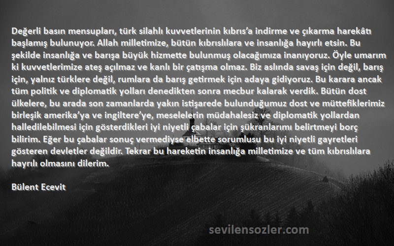 Bülent Ecevit Sözleri 
Değerli basın mensupları, türk silahlı kuvvetlerinin kıbrıs’a indirme ve çıkarma harekâtı başlamış bulunuyor. Allah milletimize, bütün kıbrıslılara ve insanlığa hayırlı etsin. Bu şekilde insanlığa ve barışa büyük hizmette bulunmuş olacağımıza inanıyoruz. Öyle umarım ki kuvvetlerimize ateş açılmaz ve kanlı bir çatışma olmaz. Biz aslında savaş için değil, barış için, yalnız türklere değil, rumlara da barış getirmek için adaya gidiyoruz. Bu karara ancak tüm politik ve diplomatik yolları denedikten sonra mecbur kalarak verdik. Bütün dost ülkelere, bu arada son zamanlarda yakın istişarede bulunduğumuz dost ve müttefiklerimiz birleşik amerika’ya ve ingiltere’ye, meselelerin müdahalesiz ve diplomatik yollardan halledilebilmesi için gösterdikleri iyi niyetli çabalar için şükranlarımı belirtmeyi borç bilirim. Eğer bu çabalar sonuç vermediyse elbette sorumlusu bu iyi niyetli gayretleri gösteren devletler değildir. Tekrar bu hareketin insanlığa milletimize ve tüm kıbrıslılara hayrılı olmasını dilerim.