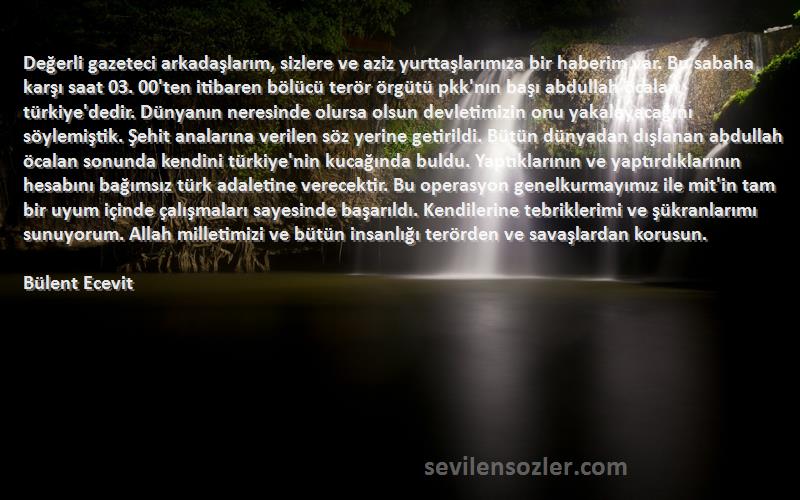 Bülent Ecevit Sözleri 
Değerli gazeteci arkadaşlarım, sizlere ve aziz yurttaşlarımıza bir haberim var. Bu sabaha karşı saat 03. 00'ten itibaren bölücü terör örgütü pkk'nın başı abdullah öcalan türkiye'dedir. Dünyanın neresinde olursa olsun devletimizin onu yakalayacağını söylemiştik. Şehit analarına verilen söz yerine getirildi. Bütün dünyadan dışlanan abdullah öcalan sonunda kendini türkiye'nin kucağında buldu. Yaptıklarının ve yaptırdıklarının hesabını bağımsız türk adaletine verecektir. Bu operasyon genelkurmayımız ile mit'in tam bir uyum içinde çalışmaları sayesinde başarıldı. Kendilerine tebriklerimi ve şükranlarımı sunuyorum. Allah milletimizi ve bütün insanlığı terörden ve savaşlardan korusun.