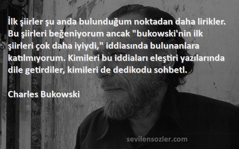 Charles Bukowski Sözleri 
İlk şiirler şu anda bulunduğum noktadan daha lirikler. Bu şiirleri beğeniyorum ancak bukowski'nin ilk şiirleri çok daha iyiydi, iddiasında bulunanlara katılmıyorum. Kimileri bu iddiaları eleştiri yazılarında dile getirdiler, kimileri de dedikodu sohbetl.