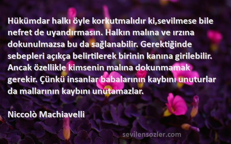 Niccolò Machiavelli Sözleri 
Hükümdar halkı öyle korkutmalıdır ki,sevilmese bile nefret de uyandırmasın. Halkın malına ve ırzına dokunulmazsa bu da sağlanabilir. Gerektiğinde sebepleri açıkça belirtilerek birinin kanına girilebilir. Ancak özellikle kimsenin malına dokunmamak gerekir. Çünkü insanlar babalarının kaybını unuturlar da mallarının kaybını unutamazlar.