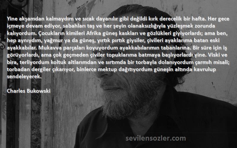 Charles Bukowski Sözleri 
Yine akşamdan kalmaydım ve sıcak dayanılır gibi değildi kırk derecelik bir hafta. Her gece içmeye devam ediyor, sabahları taş ve her şeyin olanaksızlığıyla yüzleşmek zorunda kalıyordum. Çocukların kimileri Afrika güneş kaskları ve gözlükleri giyiyorlardı; ama ben, hep aynıydım, yağmur ya da güneş, yırtık pırtık giysiler, çivileri ayaklarıma batan eski ayakkabılar. Mukavva parçaları koyuyordum ayakkabılarımın tabanlarına. Bir süre için iş görüyorlardı, ama çok geçmeden çiviler topuklarıma batmaya başlıyorlardı yine. Viski ve bira, terliyordum koltuk altlarımdan ve sırtımda bir torbayla dolanıyordum çarmıh misali; torbadan dergiler çıkarıyor, binlerce mektup dağıtıyordum güneşin altında kavrulup sendeleyerek.