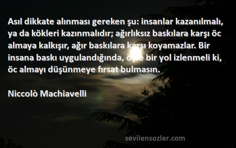 Niccolò Machiavelli Sözleri 
Asıl dikkate alınması gereken şu: insanlar kazanılmalı, ya da kökleri kazınmalıdır; ağırlıksız baskılara karşı öc almaya kalkışır, ağır baskılara karşı koyamazlar. Bir insana baskı uygulandığında, öyle bir yol izlenmeli ki, öc almayı düşünmeye fırsat bulmasın.