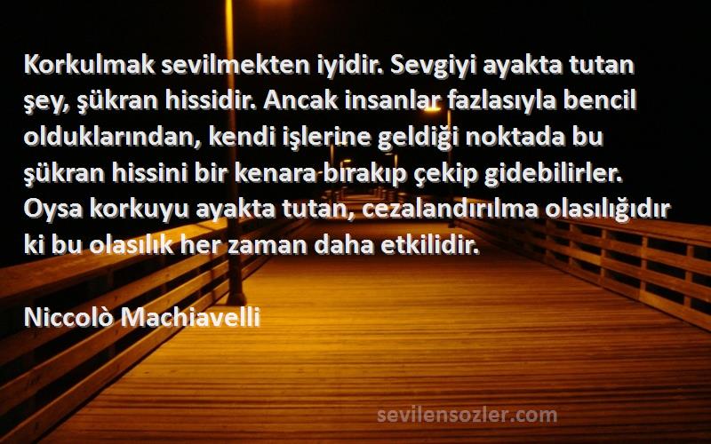 Niccolò Machiavelli Sözleri 
Korkulmak sevilmekten iyidir. Sevgiyi ayakta tutan şey, şükran hissidir. Ancak insanlar fazlasıyla bencil olduklarından, kendi işlerine geldiği noktada bu şükran hissini bir kenara bırakıp çekip gidebilirler. Oysa korkuyu ayakta tutan, cezalandırılma olasılığıdır ki bu olasılık her zaman daha etkilidir.