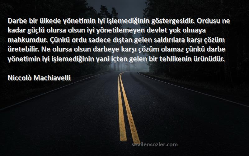 Niccolò Machiavelli Sözleri 
Darbe bir ülkede yönetimin iyi işlemediğinin göstergesidir. Ordusu ne kadar güçlü olursa olsun iyi yönetilemeyen devlet yok olmaya mahkumdur. Çünkü ordu sadece dıştan gelen saldırılara karşı çözüm üretebilir. Ne olursa olsun darbeye karşı çözüm olamaz çünkü darbe yönetimin iyi işlemediğinin yani içten gelen bir tehlikenin ürünüdür.