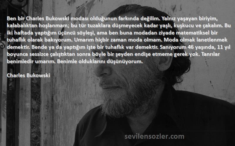 Charles Bukowski Sözleri 
Ben bir Charles Bukowski modası olduğunun farkında değilim. Yalnız yaşayan biriyim, kalabalıktan hoşlanmam; bu tür tuzaklara düşmeyecek kadar yaşlı, kuşkucu ve çakalım. Bu iki haftada yaptığım üçüncü söyleşi, ama ben buna modadan ziyade matematiksel bir tuhaflık olarak bakıyorum. Umarım hiçbir zaman moda olmam. Moda olmak lanetlenmek demektir. Bende ya da yaptığım işte bir tuhaflık var demektir. Sanıyorum 46 yaşında, 11 yıl boyunca sessizce çalıştıktan sonra böyle bir şeyden endişe etmeme gerek yok. Tanrılar benimledir umarım. Benimle olduklarını düşünüyorum.